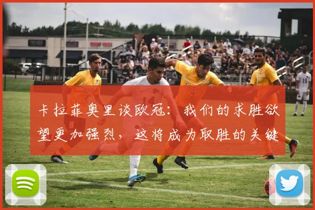 卡拉菲奥里谈欧冠：我们的求胜欲望更加强烈，这将成为取胜的关键
